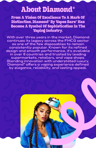 about DIAMOND® From a vision of excellence to a mark of distinction, Diamond® by Vapes Bars® has become a symbol of sophistication in the vaping industry. With over three years in the market, Diamond continues its legacy across the FMCG sector as one of the few disposables to remain consistently popular. Known for its refined design and smooth performance, it’s available in over 8 countries and trusted by leading supermarkets, retailers, and vape shops. Blending innovation with understated luxury, Diamond® offers a vaping experience defined by elegance, reliability, and lasting appeal.
